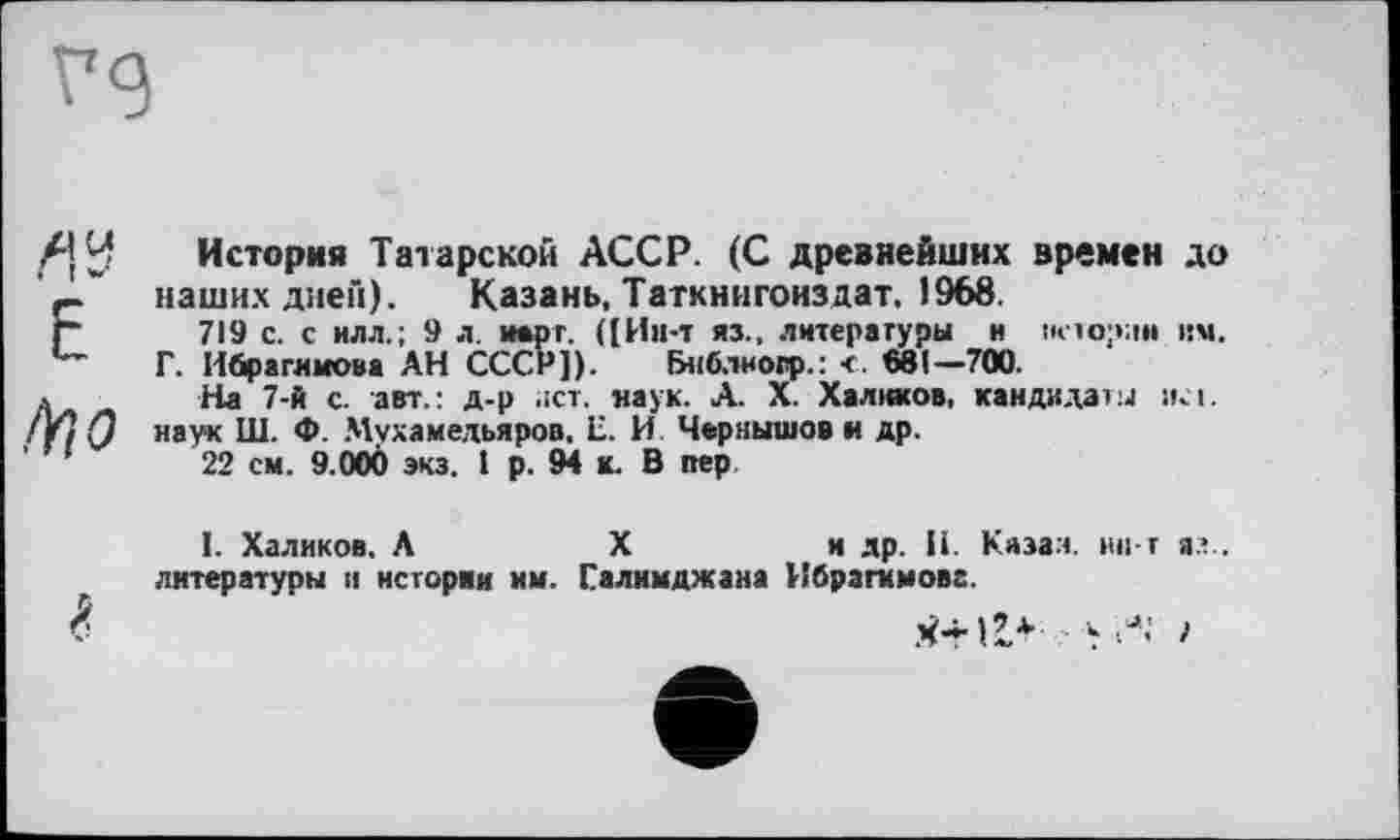 ﻿Л!У Е /ŸIО
История Татарской АССР. (С древнейших времен до наших дней). Казань, Таткнигонз дат. 1968.
719 с. с илл.; 9 л. нарт. ([Ин-т яз., литературы н истории им.
Г. Ибрагимова АН СССР]). Бнблногр.: <. 681—700.
На 7-й с. авт.: д-р ;іст. наук. А. X. Халиков, кандидаты iki. наук Ш. Ф. Мухамедьяров, Е. И Чернышов и др.
22 см. 9.000 экз. 1 р. 94 к. В пер
I. Халиков. А	X	и др. 11. Казан, іиі-т яз..
литературы и истории мм. Галимджана Ибрагимове.